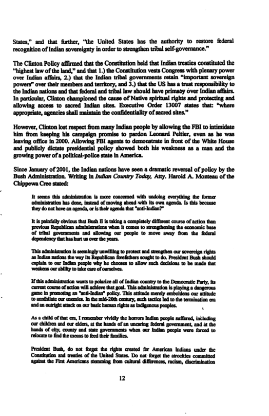 States” and that forher, “the Uited Sites bas the authority 0 restore federal recogaiion of Indian sovereigaty in order 10 strengthen tibl slf-governance.” ‘The Clinton Policy affimed that the Coosttution held that Indian reaies constinted the “highestlaw of the and,” and tht 1) the Constiution vests Congress with plenary power over Indian affuirs, 2.) tha the Indian rbal governmeats rtain “important sovereign powens” over their members and territory, and 3. thatthe US bas a trust responsibility 1o the Indian nations and tha foderal and triballaw should bave primaoy over Indian affirs. In prticulr, Clinton championed the cause of Native spirial rights and proteting and allowing sccess 1o sacred Indian sites. Executive Order 13007 staes that: “where appropriate, agencies shall maintainthe conideataity of sacred sites” ’However, Clinton lost respect ffom many Indian people by allowing the FBI to intimidate: him from keeping his campaign promise t© pardon Leocard Pelter, even as be was leaving office in 2000. Allowing FBI agents 10 demonstrate in frout of the White Fouse and publcly dictate presideatial policy showed both his weakness as a man aod the ‘growing power o a politcak-police state in America. Siace January of 2001, the Indian nations have soen dramatic reversal of policy by the ‘Bush Aduinistration. Writing in Indian Country Today, Aty. Harold A. Mosteau of the Chippowa Cree sated: I secms tls adminisaton ls more concered wilh wiog cvryibing e ormer ‘adminiration bas doa, nstead of moviag sbead wth s own agenda. s his becase ey do nc ave m genda or s agende ht "t lnciaaT “This admiloation s ssingly nwillin o proec 1 sengthen o soverelgn g 5 Todian uions the way s Repablcan rekdherssought o do. Prsident Bush should ‘eplin 10 our i pecple why be Chocss 10 allow such decsons 10 be made it ks by 1ok care ofcurslvs. 1t admniaraion wents 0 polarize sl o ndisn ousy 10 the Democrasc Pary, ks ‘cuen curse f actonill cheve that g This admiitraio s playln s dangerous e n romotng m “a-ndies” polcy. This atitod merly emboldens cur atiude 0 smdhilic o s nthe mid-20h entury, sch actcs ed 1o the teminan e 200 ouright aack n ur bl human rghs s indigencus peopes. N As’ hlld of that e, | remember viidy he berors lndin people sullre, nthoding ‘o chlliren s our lders, o he hands f e mcaring fderl poveament, tnd &t the hends o cy, couty and ste governments wbhen our Indie pecie were fced (o relocate 0 fnd the e 0 e hel . Prsident Buh, Go ot foeget e righs creaed fir Amercan lndins wndr the ‘Consituon s weates of the Unied Suts. Do sot gt the aochles commined apins he Pt Amricns steming from culora difrnce, raca, dicriminstion 2
